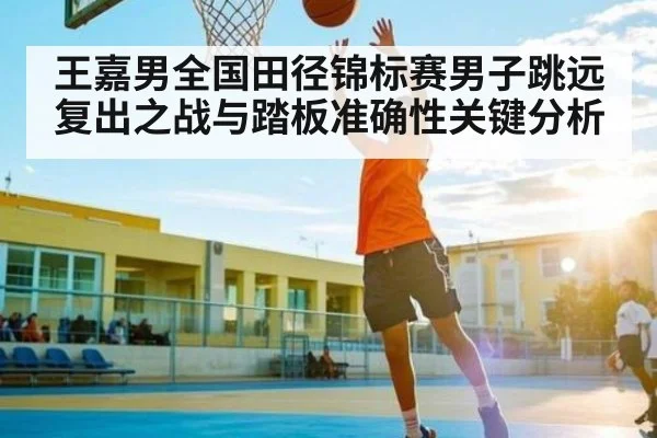 王嘉男全国田径锦标赛男子跳远复出之战与踏板准确性关键分析